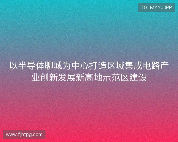 以半导体聊城为中心打造区域集成电路产业创新发展新高地示范区建设 以半导体聊城为中心打造区域集成电路产业创新发展新高地示范区建设
